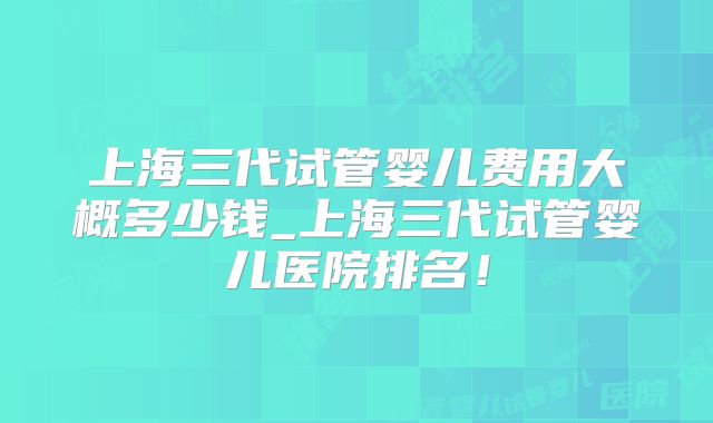 上海三代试管婴儿费用大概多少钱_上海三代试管婴儿医院排名！
