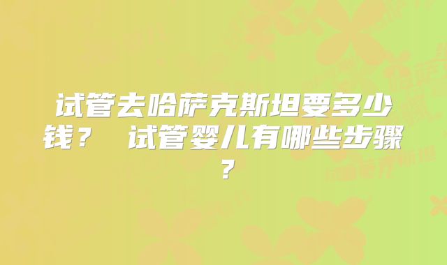 试管去哈萨克斯坦要多少钱? 试管婴儿有哪些步骤?