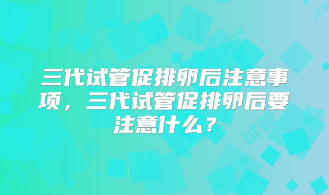 三代试管促排卵后注意事项，三代试管促排卵后要注意什么？