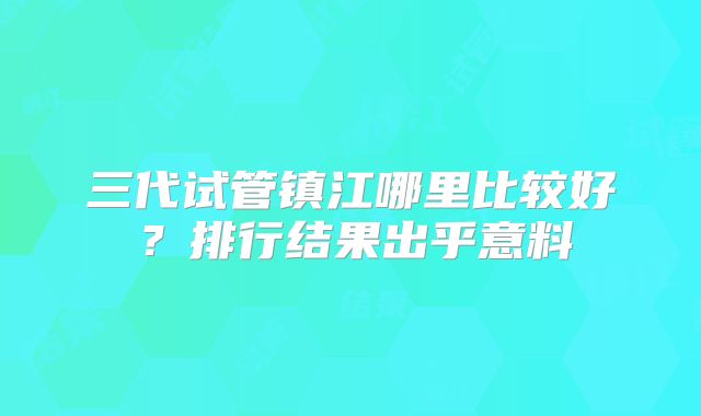 三代试管镇江哪里比较好?排行结果出乎意料
