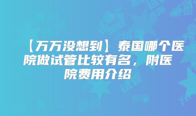 【万万没想到】泰国哪个医院做试管比较有名,附医院费用介绍