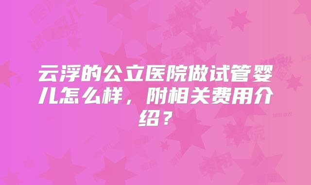 云浮的公立医院做试管婴儿怎么样,附相关费用介绍?
