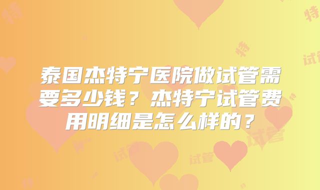 泰国杰特宁医院做试管需要多少钱?杰特宁试管费用明细是怎么样的?