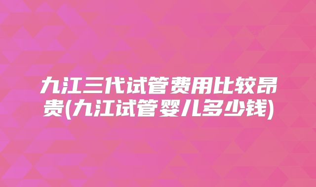 九江三代试管费用比较昂贵(九江试管婴儿多少钱)