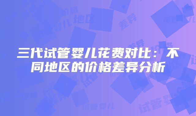 三代试管婴儿花费对比:不同地区的价格差异分析