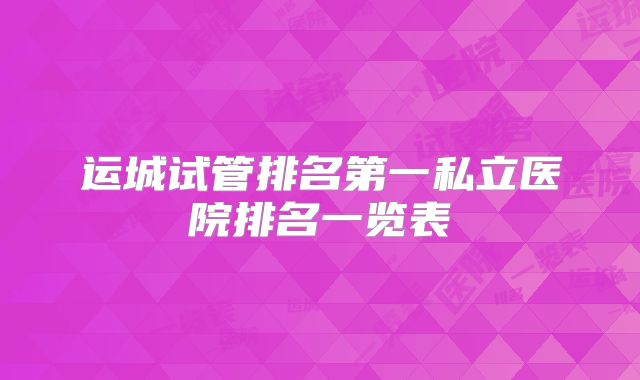 运城试管排名第一私立医院排名一览表