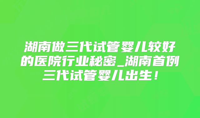 湖南做三代试管婴儿较好的医院行业秘密_湖南首例三代试管婴儿出生!
