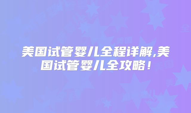 美国试管婴儿全程详解,美国试管婴儿全攻略!