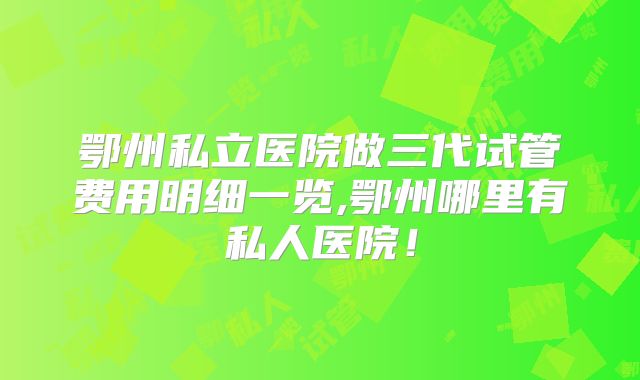 鄂州私立医院做三代试管费用明细一览,鄂州哪里有私人医院!
