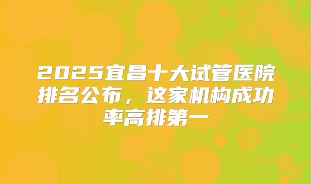2025宜昌十大试管医院排名公布,这家机构成功率高排第一