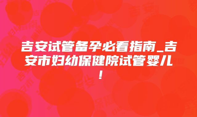 吉安试管备孕必看指南_吉安市妇幼保健院试管婴儿！