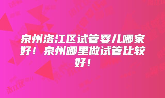 泉州洛江区试管婴儿哪家好!泉州哪里做试管比较好!