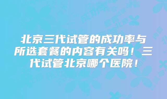 北京三代试管的成功率与所选套餐的内容有关吗！三代试管北京哪个医院！