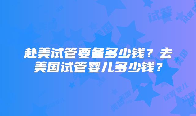 赴美试管要备多少钱?去美国试管婴儿多少钱?