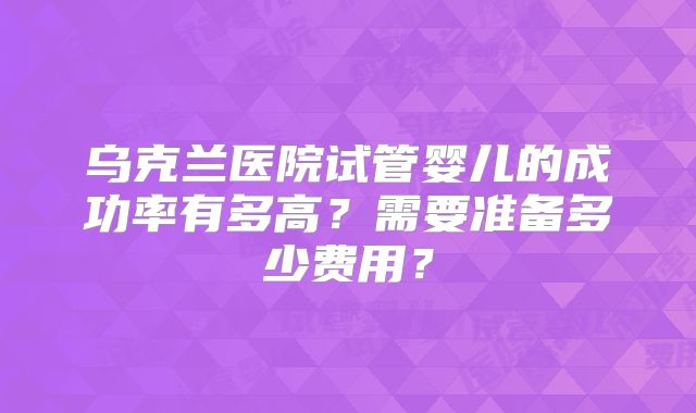 乌克兰医院试管婴儿的成功率有多高？需要准备多少费用？