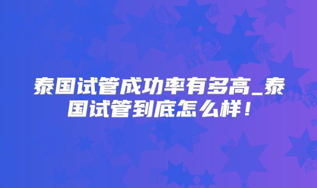 泰国试管成功率有多高_泰国试管到底怎么样！