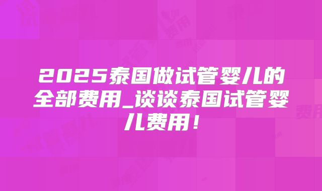 2025泰国做试管婴儿的全部费用_谈谈泰国试管婴儿费用!