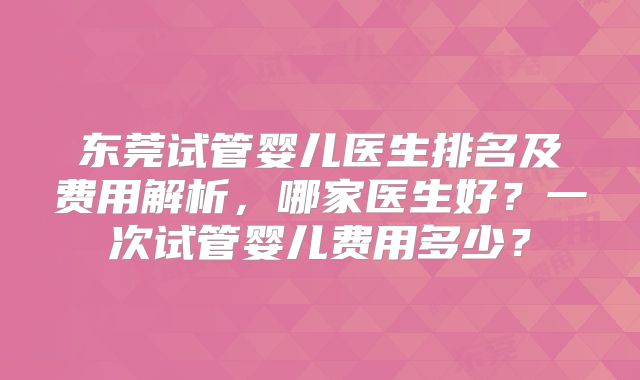 东莞试管婴儿医生排名及费用解析，哪家医生好？一次试管婴儿费用多少？