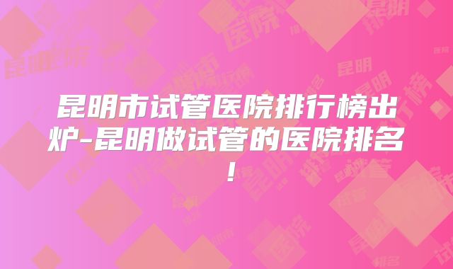 昆明市试管医院排行榜出炉-昆明做试管的医院排名!