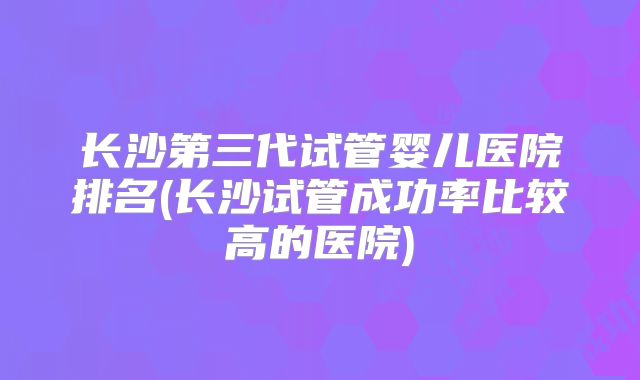 长沙第三代试管婴儿医院排名(长沙试管成功率比较高的医院)