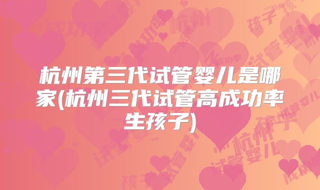 杭州第三代试管婴儿是哪家(杭州三代试管高成功率生孩子)