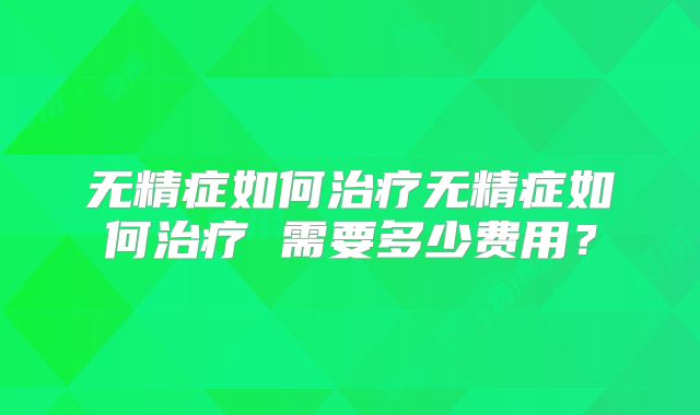 无精症如何治疗无精症如何治疗 需要多少费用?