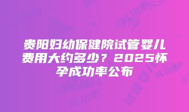 贵阳妇幼保健院试管婴儿费用大约多少?2025怀孕成功率公布