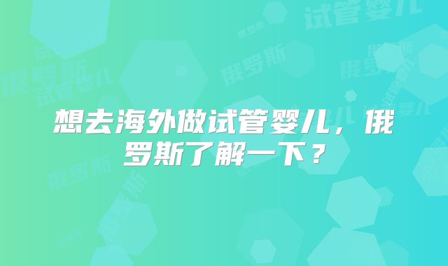 想去海外做试管婴儿，俄罗斯了解一下？