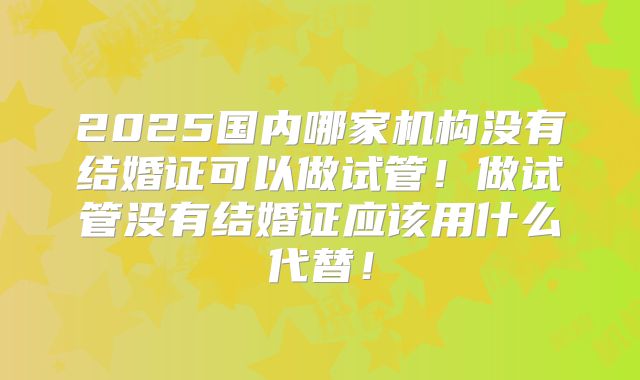 2025国内哪家机构没有结婚证可以做试管!做试管没有结婚证应该用什么代替!
