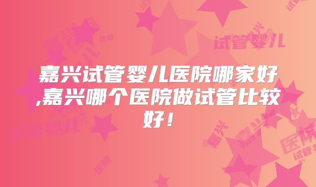 嘉兴试管婴儿医院哪家好,嘉兴哪个医院做试管比较好!