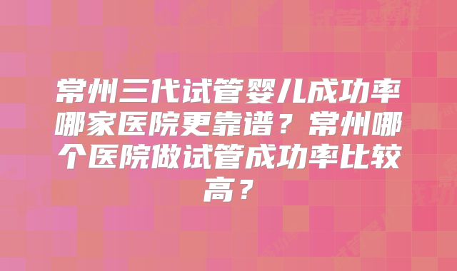常州三代试管婴儿成功率哪家医院更靠谱?常州哪个医院做试管成功率比较高?
