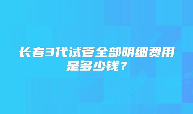 长春3代试管全部明细费用是多少钱?