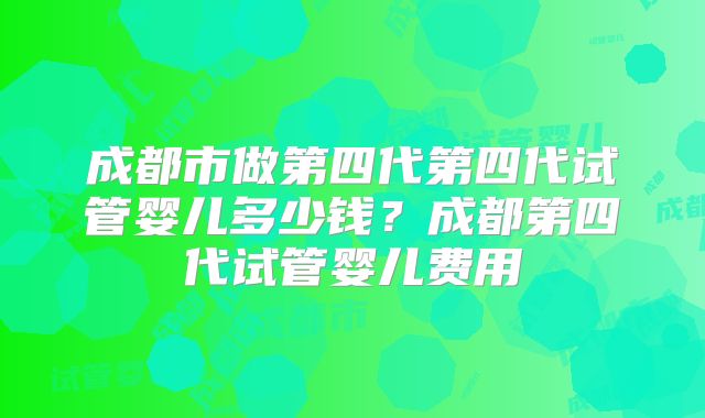 成都市做第四代第四代试管婴儿多少钱?成都第四代试管婴儿费用
