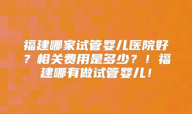 福建哪家试管婴儿医院好?相关费用是多少?!福建哪有做试管婴儿!