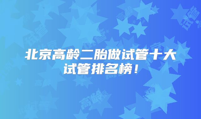 北京高龄二胎做试管十大试管排名榜!