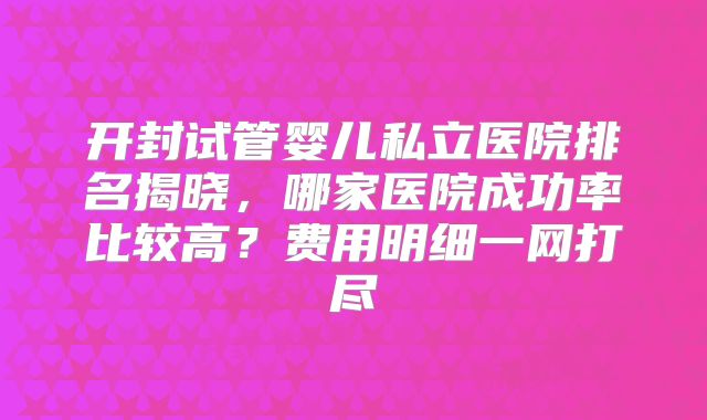 开封试管婴儿私立医院排名揭晓,哪家医院成功率比较高?费用明细一网打尽