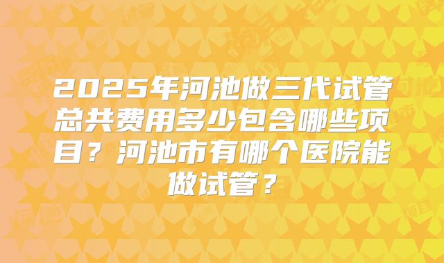 2025年河池做三代试管总共费用多少包含哪些项目?河池市有哪个医院能做试管?