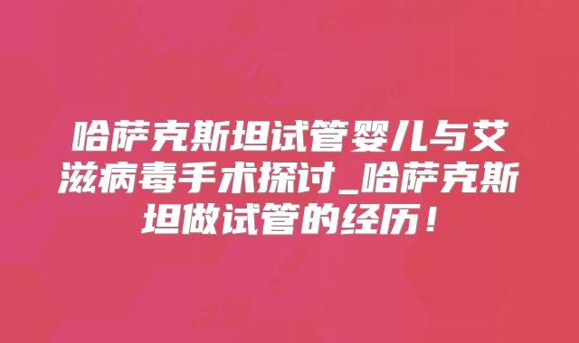 哈萨克斯坦试管婴儿与艾滋病毒手术探讨_哈萨克斯坦做试管的经历!