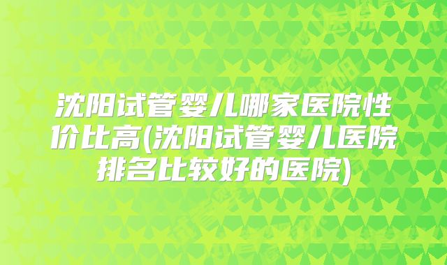 沈阳试管婴儿哪家医院性价比高(沈阳试管婴儿医院排名比较好的医院)