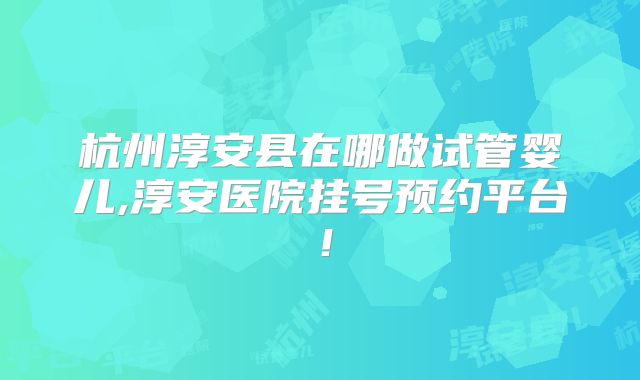 杭州淳安县在哪做试管婴儿,淳安医院挂号预约平台!