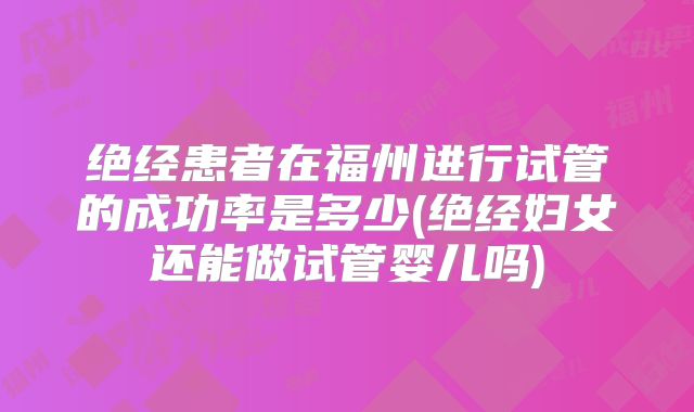 绝经患者在福州进行试管的成功率是多少(绝经妇女还能做试管婴儿吗)