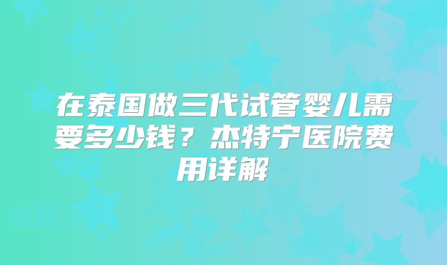 在泰国做三代试管婴儿需要多少钱?杰特宁医院费用详解