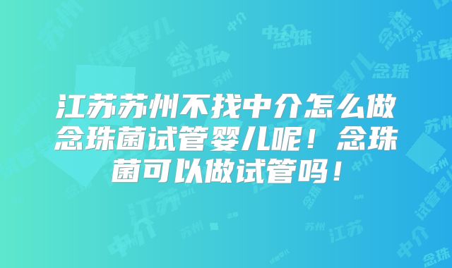 江苏苏州不找中介怎么做念珠菌试管婴儿呢!念珠菌可以做试管吗!