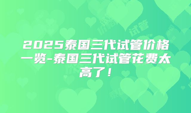 2025泰国三代试管价格一览-泰国三代试管花费太高了!