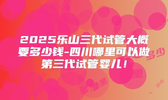 2025乐山三代试管大概要多少钱-四川哪里可以做第三代试管婴儿！