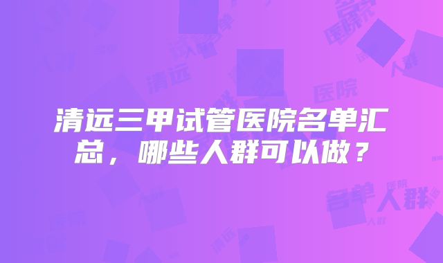 清远三甲试管医院名单汇总,哪些人群可以做?