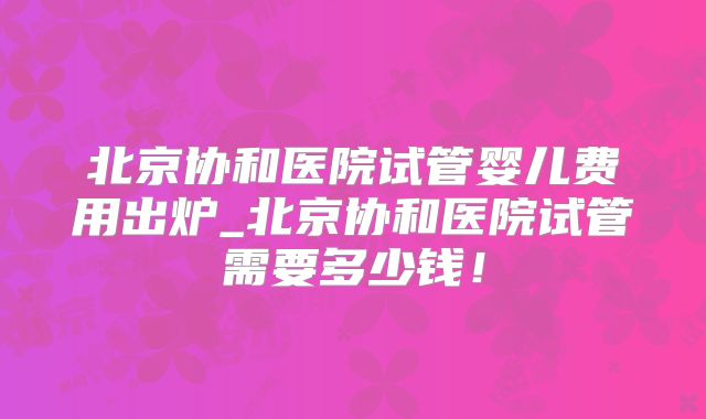北京协和医院试管婴儿费用出炉_北京协和医院试管需要多少钱!