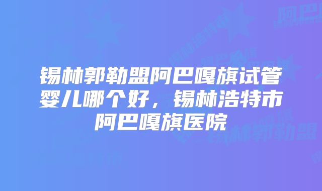 锡林郭勒盟阿巴嘎旗试管婴儿哪个好,锡林浩特市阿巴嘎旗医院