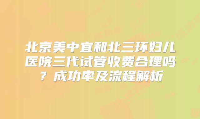 北京美中宜和北三环妇儿医院三代试管收费合理吗？成功率及流程解析