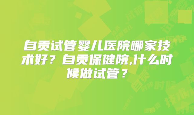 自贡试管婴儿医院哪家技术好？自贡保健院,什么时候做试管？